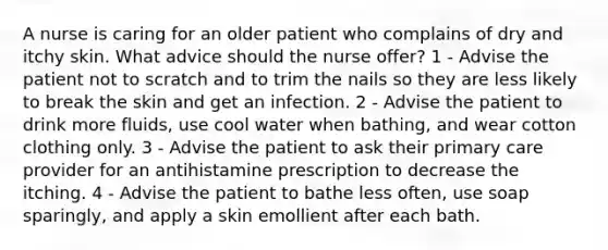 A nurse is caring for an older patient who complains of dry and itchy skin. What advice should the nurse offer? 1 - Advise the patient not to scratch and to trim the nails so they are less likely to break the skin and get an infection. 2 - Advise the patient to drink more fluids, use cool water when bathing, and wear cotton clothing only. 3 - Advise the patient to ask their primary care provider for an antihistamine prescription to decrease the itching. 4 - Advise the patient to bathe less often, use soap sparingly, and apply a skin emollient after each bath.