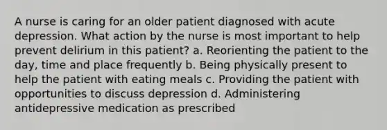 A nurse is caring for an older patient diagnosed with acute depression. What action by the nurse is most important to help prevent delirium in this patient? a. Reorienting the patient to the day, time and place frequently b. Being physically present to help the patient with eating meals c. Providing the patient with opportunities to discuss depression d. Administering antidepressive medication as prescribed