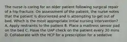 The nurse is caring for an older patient following surgical repair of a hip fracture. On assessment of the patient, the nurse notes that the patient is disoriented and is attempting to get out of bed. Which is the most appropriate initial nursing intervention? A. Apply restraints to the patient B. Place a mattress sensor pad on the bed C. Have the UAP check on the patient every 30 mins D. Collaborate with the HCP for a prescription for a sedative