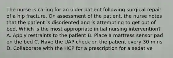 The nurse is caring for an older patient following surgical repair of a hip fracture. On assessment of the patient, the nurse notes that the patient is disoriented and is attempting to get out of bed. Which is the most appropriate initial nursing intervention? A. Apply restraints to the patient B. Place a mattress sensor pad on the bed C. Have the UAP check on the patient every 30 mins D. Collaborate with the HCP for a prescription for a sedative