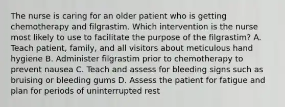 The nurse is caring for an older patient who is getting chemotherapy and filgrastim. Which intervention is the nurse most likely to use to facilitate the purpose of the filgrastim? A. Teach patient, family, and all visitors about meticulous hand hygiene B. Administer filgrastim prior to chemotherapy to prevent nausea C. Teach and assess for bleeding signs such as bruising or bleeding gums D. Assess the patient for fatigue and plan for periods of uninterrupted rest