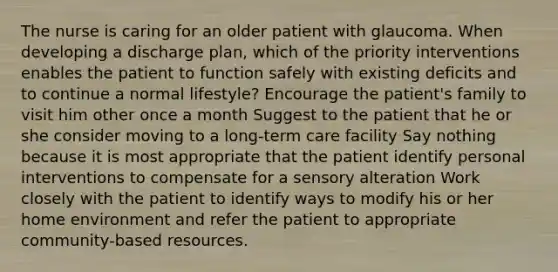 The nurse is caring for an older patient with glaucoma. When developing a discharge plan, which of the priority interventions enables the patient to function safely with existing deficits and to continue a normal lifestyle? Encourage the patient's family to visit him other once a month Suggest to the patient that he or she consider moving to a long-term care facility Say nothing because it is most appropriate that the patient identify personal interventions to compensate for a sensory alteration Work closely with the patient to identify ways to modify his or her home environment and refer the patient to appropriate community-based resources.