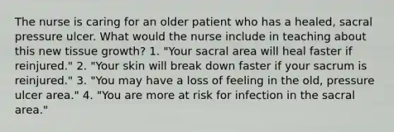 The nurse is caring for an older patient who has a healed, sacral pressure ulcer. What would the nurse include in teaching about this new tissue growth? 1. "Your sacral area will heal faster if reinjured." 2. "Your skin will break down faster if your sacrum is reinjured." 3. "You may have a loss of feeling in the old, pressure ulcer area." 4. "You are more at risk for infection in the sacral area."