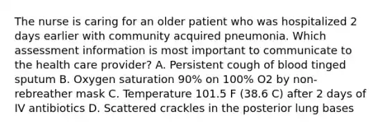 The nurse is caring for an older patient who was hospitalized 2 days earlier with community acquired pneumonia. Which assessment information is most important to communicate to the health care provider? A. Persistent cough of blood tinged sputum B. Oxygen saturation 90% on 100% O2 by non-rebreather mask C. Temperature 101.5 F (38.6 C) after 2 days of IV antibiotics D. Scattered crackles in the posterior lung bases