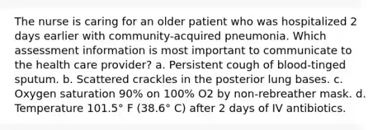 The nurse is caring for an older patient who was hospitalized 2 days earlier with community-acquired pneumonia. Which assessment information is most important to communicate to the health care provider? a. Persistent cough of blood-tinged sputum. b. Scattered crackles in the posterior lung bases. c. Oxygen saturation 90% on 100% O2 by non-rebreather mask. d. Temperature 101.5° F (38.6° C) after 2 days of IV antibiotics.