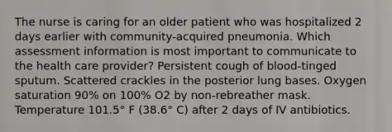 The nurse is caring for an older patient who was hospitalized 2 days earlier with community-acquired pneumonia. Which assessment information is most important to communicate to the health care provider? Persistent cough of blood-tinged sputum. Scattered crackles in the posterior lung bases. Oxygen saturation 90% on 100% O2 by non-rebreather mask. Temperature 101.5° F (38.6° C) after 2 days of IV antibiotics.