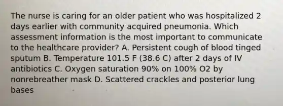 The nurse is caring for an older patient who was hospitalized 2 days earlier with community acquired pneumonia. Which assessment information is the most important to communicate to the healthcare provider? A. Persistent cough of blood tinged sputum B. Temperature 101.5 F (38.6 C) after 2 days of IV antibiotics C. Oxygen saturation 90% on 100% O2 by nonrebreather mask D. Scattered crackles and posterior lung bases