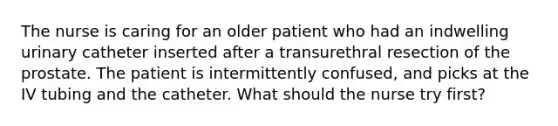 The nurse is caring for an older patient who had an indwelling urinary catheter inserted after a transurethral resection of the prostate. The patient is intermittently confused, and picks at the IV tubing and the catheter. What should the nurse try first?