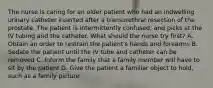 The nurse is caring for an older patient who had an indwelling urinary catheter inserted after a transurethral resection of the prostate. The patient is intermittently confused, and picks at the IV tubing and the catheter. What should the nurse try first? A. Obtain an order to restrain the patient's hands and forearms B. Sedate the patient until the IV tube and catheter can be removed C. Inform the family that a family member will have to sit by the patient D. Give the patient a familiar object to hold, such as a family picture