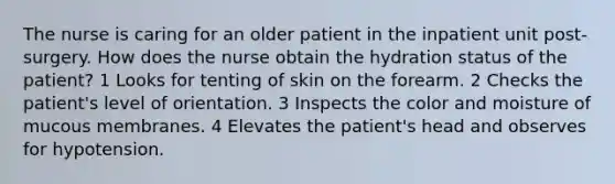 The nurse is caring for an older patient in the inpatient unit post-surgery. How does the nurse obtain the hydration status of the patient? 1 Looks for tenting of skin on the forearm. 2 Checks the patient's level of orientation. 3 Inspects the color and moisture of mucous membranes. 4 Elevates the patient's head and observes for hypotension.