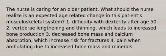 The nurse is caring for an older patient. What should the nurse realize is an expected age-related change in this patient's musculoskeletal system? 1. difficulty with dexterity after age 50 2. vertebrae lengthening and thinning, which leads to increased bone production 3. decreased bone mass and calcium absorption, which increase risk for fractures 4. pain when ambulating due to increased bone mass and minerals