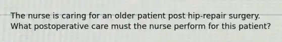 The nurse is caring for an older patient post hip-repair surgery. What postoperative care must the nurse perform for this patient?