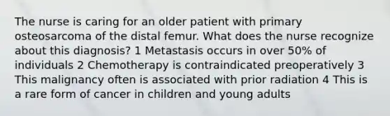 The nurse is caring for an older patient with primary osteosarcoma of the distal femur. What does the nurse recognize about this diagnosis? 1 Metastasis occurs in over 50% of individuals 2 Chemotherapy is contraindicated preoperatively 3 This malignancy often is associated with prior radiation 4 This is a rare form of cancer in children and young adults