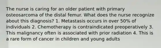 The nurse is caring for an older patient with primary osteosarcoma of the distal femur. What does the nurse recognize about this diagnosis? 1. Metastasis occurs in over 50% of individuals 2. Chemotherapy is contraindicated preoperatively 3. This malignancy often is associated with prior radiation 4. This is a rare form of cancer in children and young adults