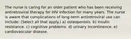 The nurse is caring for an older patient who has been receiving antiretroviral therapy for HIV infection for many years. The nurse is aware that complications of long-term antiretroviral use can include: (Select all that apply.) a) osteoporosis. b) insulin resistance. c) cognitive problems. d) urinary incontinence. e) cardiovascular disease.