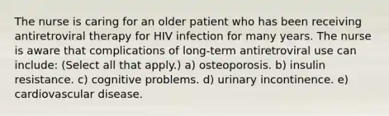 The nurse is caring for an older patient who has been receiving antiretroviral therapy for HIV infection for many years. The nurse is aware that complications of long-term antiretroviral use can include: (Select all that apply.) a) osteoporosis. b) insulin resistance. c) cognitive problems. d) urinary incontinence. e) cardiovascular disease.