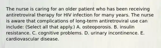 The nurse is caring for an older patient who has been receiving antiretroviral therapy for HIV infection for many years. The nurse is aware that complications of long-term antiretroviral use can include: (Select all that apply.) A. osteoporosis. B. insulin resistance. C. cognitive problems. D. urinary incontinence. E. cardiovascular disease.