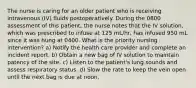 The nurse is caring for an older patient who is receiving intravenous (IV) fluids postoperatively. During the 0800 assessment of this patient, the nurse notes that the IV solution, which was prescribed to infuse at 125 mL/hr, has infused 950 mL since it was hung at 0400. What is the priority nursing intervention? a) Notify the health care provider and complete an incident report. b) Obtain a new bag of IV solution to maintain patency of the site. c) Listen to the patient's lung sounds and assess respiratory status. d) Slow the rate to keep the vein open until the next bag is due at noon.