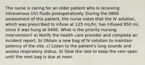 The nurse is caring for an older patient who is receiving intravenous (IV) fluids postoperatively. During the 0800 assessment of this patient, the nurse notes that the IV solution, which was prescribed to infuse at 125 mL/hr, has infused 950 mL since it was hung at 0400. What is the priority nursing intervention? a) Notify the health care provider and complete an incident report. b) Obtain a new bag of IV solution to maintain patency of the site. c) Listen to the patient's lung sounds and assess respiratory status. d) Slow the rate to keep the vein open until the next bag is due at noon.