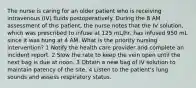 The nurse is caring for an older patient who is receiving intravenous (IV) fluids postoperatively. During the 8 AM assessment of this patient, the nurse notes that the IV solution, which was prescribed to infuse at 125 mL/hr, has infused 950 mL since it was hung at 4 AM. What is the priority nursing intervention? 1 Notify the health care provider and complete an incident report. 2 Slow the rate to keep the vein open until the next bag is due at noon. 3 Obtain a new bag of IV solution to maintain patency of the site. 4 Listen to the patient's lung sounds and assess respiratory status.