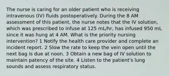 The nurse is caring for an older patient who is receiving intravenous (IV) fluids postoperatively. During the 8 AM assessment of this patient, the nurse notes that the IV solution, which was prescribed to infuse at 125 mL/hr, has infused 950 mL since it was hung at 4 AM. What is the priority nursing intervention? 1 Notify the health care provider and complete an incident report. 2 Slow the rate to keep the vein open until the next bag is due at noon. 3 Obtain a new bag of IV solution to maintain patency of the site. 4 Listen to the patient's lung sounds and assess respiratory status.