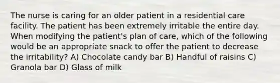 The nurse is caring for an older patient in a residential care facility. The patient has been extremely irritable the entire day. When modifying the patient's plan of care, which of the following would be an appropriate snack to offer the patient to decrease the irritability? A) Chocolate candy bar B) Handful of raisins C) Granola bar D) Glass of milk