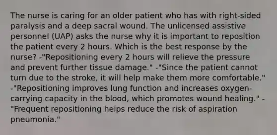 The nurse is caring for an older patient who has with right-sided paralysis and a deep sacral wound. The unlicensed assistive personnel (UAP) asks the nurse why it is important to reposition the patient every 2 hours. Which is the best response by the nurse? -"Repositioning every 2 hours will relieve the pressure and prevent further tissue damage." -"Since the patient cannot turn due to the stroke, it will help make them more comfortable." -"Repositioning improves lung function and increases oxygen-carrying capacity in the blood, which promotes wound healing." -"Frequent repositioning helps reduce the risk of aspiration pneumonia."