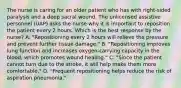 The nurse is caring for an older patient who has with right-sided paralysis and a deep sacral wound. The unlicensed assistive personnel (UAP) asks the nurse why it is important to reposition the patient every 2 hours. Which is the best response by the nurse? A. "Repositioning every 2 hours will relieve the pressure and prevent further tissue damage." B. "Repositioning improves lung function and increases oxygen-carrying capacity in the blood, which promotes wound healing." C. "Since the patient cannot turn due to the stroke, it will help make them more comfortable." D. "Frequent repositioning helps reduce the risk of aspiration pneumonia."