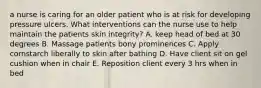 a nurse is caring for an older patient who is at risk for developing pressure ulcers. What interventions can the nurse use to help maintain the patients skin integrity? A. keep head of bed at 30 degrees B. Massage patients bony prominences C. Apply cornstarch liberally to skin after bathing D. Have client sit on gel cushion when in chair E. Reposition client every 3 hrs when in bed