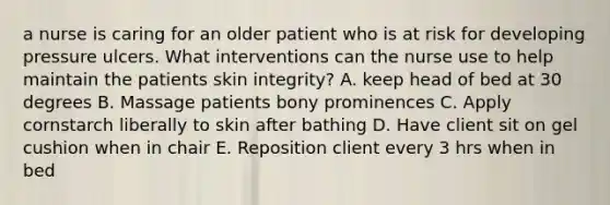 a nurse is caring for an older patient who is at risk for developing pressure ulcers. What interventions can the nurse use to help maintain the patients skin integrity? A. keep head of bed at 30 degrees B. Massage patients bony prominences C. Apply cornstarch liberally to skin after bathing D. Have client sit on gel cushion when in chair E. Reposition client every 3 hrs when in bed