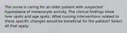 The nurse is caring for an older patient with suspected hyperplasia of melanocyte activity. The clinical findings show liver spots and age spots. What nursing interventions related to these specific changes would be beneficial for the patient? Select all that apply.