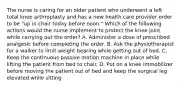 The nurse is caring for an older patient who underwent a left total knee arthroplasty and has a new health care provider order to be "up in chair today before noon." Which of the following actions would the nurse implement to protect the knee joint while carrying out the order? A. Administer a dose of prescribed analgesic before completing the order. B. Ask the physiotherapist for a walker to limit weight bearing while getting out of bed. C. Keep the continuous passive motion machine in place while lifting the patient from bed to chair. D. Put on a knee immobilizer before moving the patient out of bed and keep the surgical leg elevated while sitting