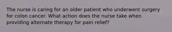 The nurse is caring for an older patient who underwent surgery for colon cancer. What action does the nurse take when providing alternate therapy for pain relief?