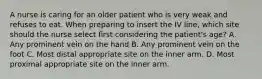 A nurse is caring for an older patient who is very weak and refuses to eat. When preparing to insert the IV line, which site should the nurse select first considering the patient's age? A. Any prominent vein on the hand B. Any prominent vein on the foot C. Most distal appropriate site on the inner arm. D. Most proximal appropriate site on the inner arm.