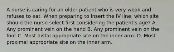 A nurse is caring for an older patient who is very weak and refuses to eat. When preparing to insert the IV line, which site should the nurse select first considering the patient's age? A. Any prominent vein on the hand B. Any prominent vein on the foot C. Most distal appropriate site on the inner arm. D. Most proximal appropriate site on the inner arm.