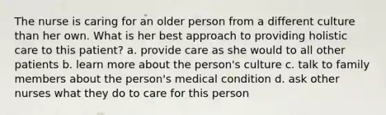 The nurse is caring for an older person from a different culture than her own. What is her best approach to providing holistic care to this patient? a. provide care as she would to all other patients b. learn more about the person's culture c. talk to family members about the person's medical condition d. ask other nurses what they do to care for this person