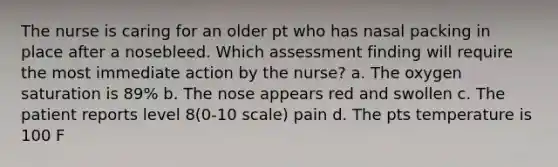 The nurse is caring for an older pt who has nasal packing in place after a nosebleed. Which assessment finding will require the most immediate action by the nurse? a. The oxygen saturation is 89% b. The nose appears red and swollen c. The patient reports level 8(0-10 scale) pain d. The pts temperature is 100 F