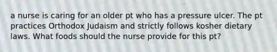 a nurse is caring for an older pt who has a pressure ulcer. The pt practices Orthodox Judaism and strictly follows kosher dietary laws. What foods should the nurse provide for this pt?