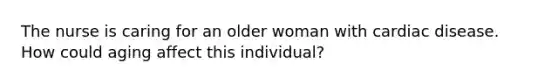 The nurse is caring for an older woman with cardiac disease. How could aging affect this individual?