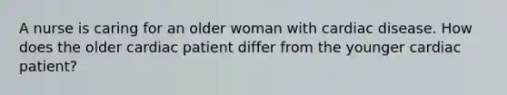 A nurse is caring for an older woman with cardiac disease. How does the older cardiac patient differ from the younger cardiac patient?