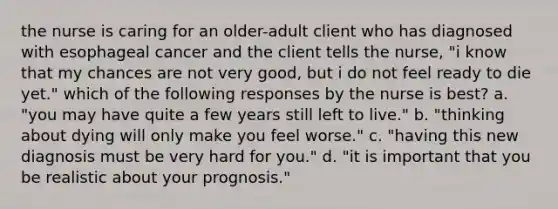 the nurse is caring for an older-adult client who has diagnosed with esophageal cancer and the client tells the nurse, "i know that my chances are not very good, but i do not feel ready to die yet." which of the following responses by the nurse is best? a. "you may have quite a few years still left to live." b. "thinking about dying will only make you feel worse." c. "having this new diagnosis must be very hard for you." d. "it is important that you be realistic about your prognosis."