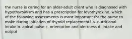 the nurse is caring for an older-adult client who is diagnosed with hypothyroidism and has a prescription for levothyroxine. which of the following assessments is most important for the nurse to make during initiation of thyroid replacement? a. nutritional intake b. apical pulse c. orientation and alertness d. intake and output