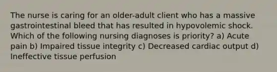 The nurse is caring for an older-adult client who has a massive gastrointestinal bleed that has resulted in hypovolemic shock. Which of the following nursing diagnoses is priority? a) Acute pain b) Impaired tissue integrity c) Decreased cardiac output d) Ineffective tissue perfusion