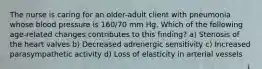 The nurse is caring for an older-adult client with pneumonia whose blood pressure is 160/70 mm Hg. Which of the following age-related changes contributes to this finding? a) Stenosis of the heart valves b) Decreased adrenergic sensitivity c) Increased parasympathetic activity d) Loss of elasticity in arterial vessels