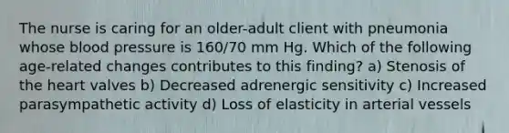 The nurse is caring for an older-adult client with pneumonia whose blood pressure is 160/70 mm Hg. Which of the following age-related changes contributes to this finding? a) Stenosis of the heart valves b) Decreased adrenergic sensitivity c) Increased parasympathetic activity d) Loss of elasticity in arterial vessels