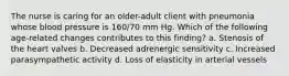 The nurse is caring for an older-adult client with pneumonia whose blood pressure is 160/70 mm Hg. Which of the following age-related changes contributes to this finding? a. Stenosis of the heart valves b. Decreased adrenergic sensitivity c. Increased parasympathetic activity d. Loss of elasticity in arterial vessels