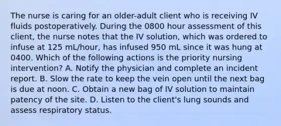 The nurse is caring for an older-adult client who is receiving IV fluids postoperatively. During the 0800 hour assessment of this client, the nurse notes that the IV solution, which was ordered to infuse at 125 mL/hour, has infused 950 mL since it was hung at 0400. Which of the following actions is the priority nursing intervention? A. Notify the physician and complete an incident report. B. Slow the rate to keep the vein open until the next bag is due at noon. C. Obtain a new bag of IV solution to maintain patency of the site. D. Listen to the client's lung sounds and assess respiratory status.