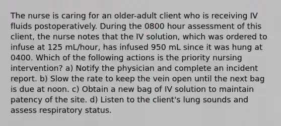 The nurse is caring for an older-adult client who is receiving IV fluids postoperatively. During the 0800 hour assessment of this client, the nurse notes that the IV solution, which was ordered to infuse at 125 mL/hour, has infused 950 mL since it was hung at 0400. Which of the following actions is the priority nursing intervention? a) Notify the physician and complete an incident report. b) Slow the rate to keep the vein open until the next bag is due at noon. c) Obtain a new bag of IV solution to maintain patency of the site. d) Listen to the client's lung sounds and assess respiratory status.