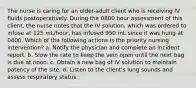 The nurse is caring for an older-adult client who is receiving IV fluids postoperatively. During the 0800 hour assessment of this client, the nurse notes that the IV solution, which was ordered to infuse at 125 mL/hour, has infused 950 mL since it was hung at 0400. Which of the following actions is the priority nursing intervention? a. Notify the physician and complete an incident report. b. Slow the rate to keep the vein open until the next bag is due at noon. c. Obtain a new bag of IV solution to maintain patency of the site. d. Listen to the client's lung sounds and assess respiratory status.