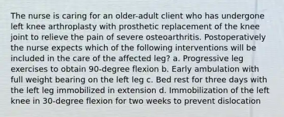 The nurse is caring for an older-adult client who has undergone left knee arthroplasty with prosthetic replacement of the knee joint to relieve the pain of severe osteoarthritis. Postoperatively the nurse expects which of the following interventions will be included in the care of the affected leg? a. Progressive leg exercises to obtain 90-degree flexion b. Early ambulation with full weight bearing on the left leg c. Bed rest for three days with the left leg immobilized in extension d. Immobilization of the left knee in 30-degree flexion for two weeks to prevent dislocation